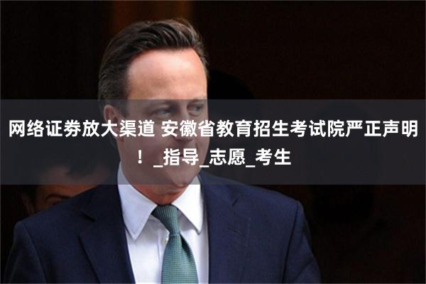 网络证劵放大渠道 安徽省教育招生考试院严正声明！_指导_志愿_考生