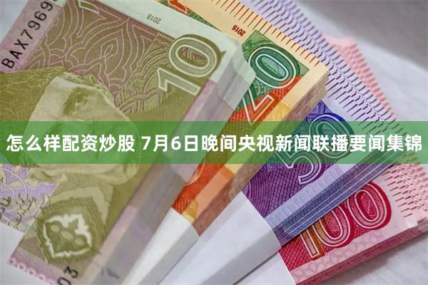 怎么样配资炒股 7月6日晚间央视新闻联播要闻集锦
