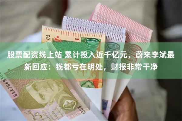 股票配资线上站 累计投入近千亿元，蔚来李斌最新回应：钱都亏在明处，财报非常干净
