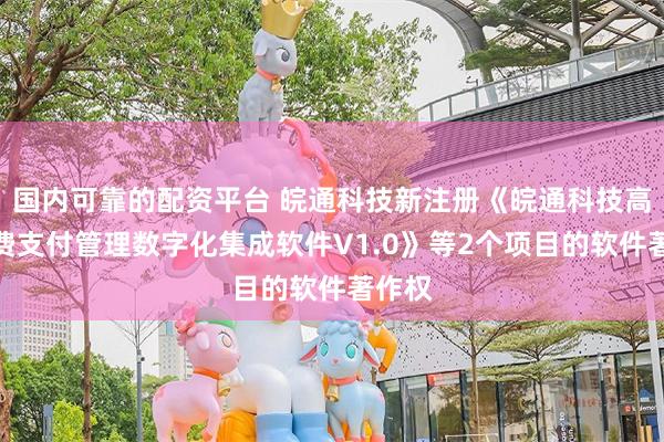 国内可靠的配资平台 皖通科技新注册《皖通科技高速收费支付管理数字化集成软件V1.0》等2个项目的软件著作权