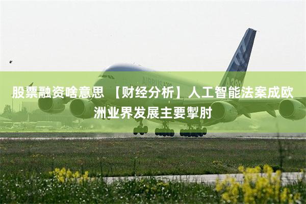 股票融资啥意思 【财经分析】人工智能法案成欧洲业界发展主要掣肘