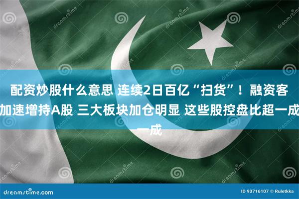 配资炒股什么意思 连续2日百亿“扫货”！融资客加速增持A股 三大板块加仓明显 这些股控盘比超一成