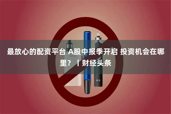 最放心的配资平台 A股中报季开启 投资机会在哪里?丨财经头条