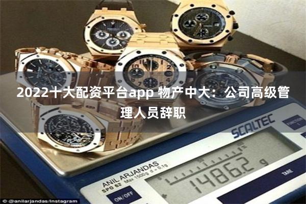 2022十大配资平台app 物产中大：公司高级管理人员辞职