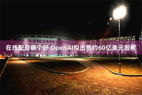 在线配资哪个好 OpenAI拟出售约60亿美元股权
