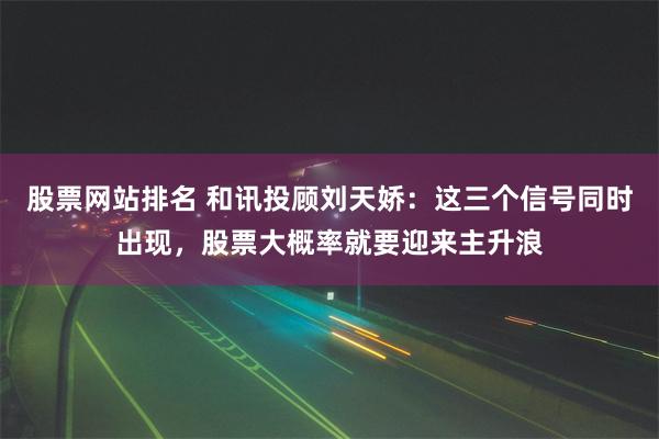 股票网站排名 和讯投顾刘天娇:这三个信号同时出现,股票大概率就要迎来主升浪