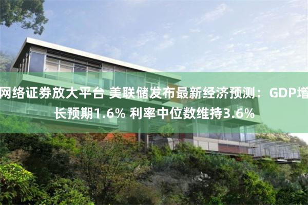 网络证劵放大平台 美联储发布最新经济预测：GDP增长预期1.6% 利率中位数维持3.6%